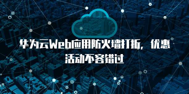 华为云Web应用防火墙打折,优惠活动不容错过