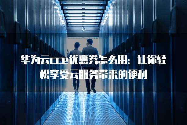 华为云cce优惠券怎么用：让你轻松享受云服务带来的便利