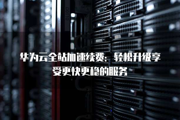 华为云全站加速续费:轻松升级享受更快更稳的服务