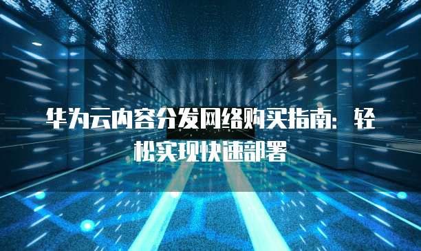 华为云内容分发网络购买指南:轻松实现快速部署