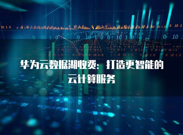 华为云数据湖收费:打造更智能的云计算服务