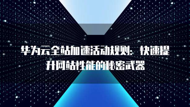 华为云全站加速活动规则:快速提升网站性能的秘密武器