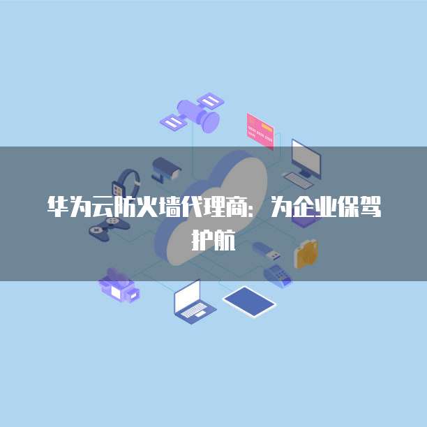 华为云防火墙代理商:为企业保驾护航