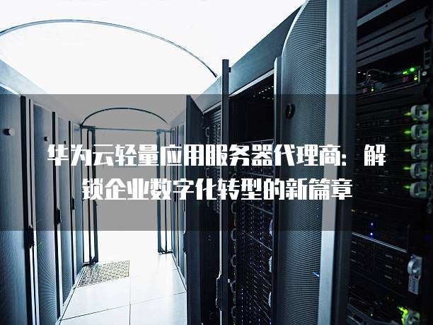 华为云轻量应用服务器代理商:解锁企业数字化转型的新篇章