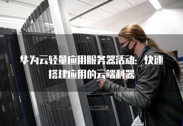 华为云轻量应用服务器活动:快速搭建应用的云端利器