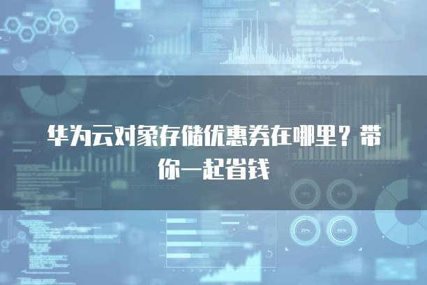 华为云对象存储优惠券在哪里？带你一起省钱