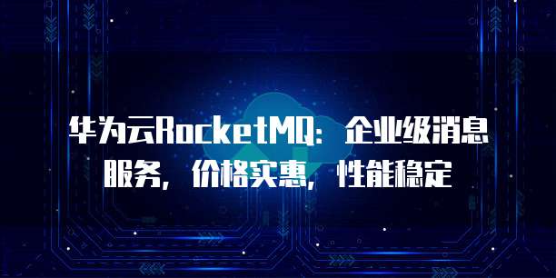 华为云RocketMQ:企业级消息服务,价格实惠,性能稳定