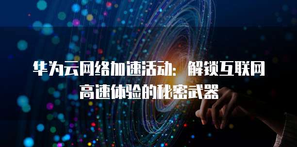 华为云网络加速活动:解锁互联网高速体验的秘密武器