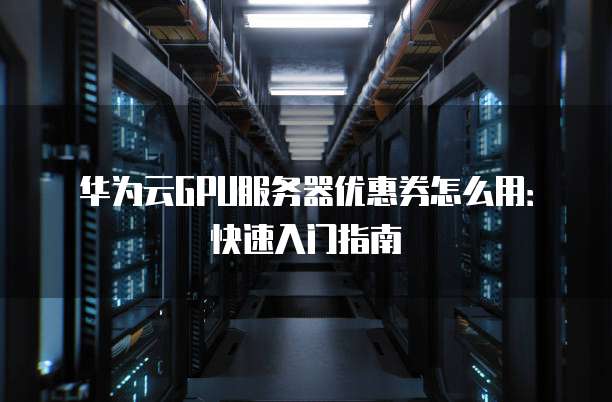 华为云GPU服务器优惠券怎么用:快速入门指南