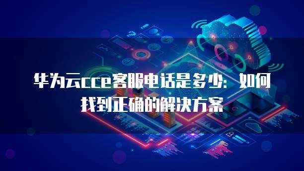 华为云cce客服电话是多少:如何找到正确的解决方案