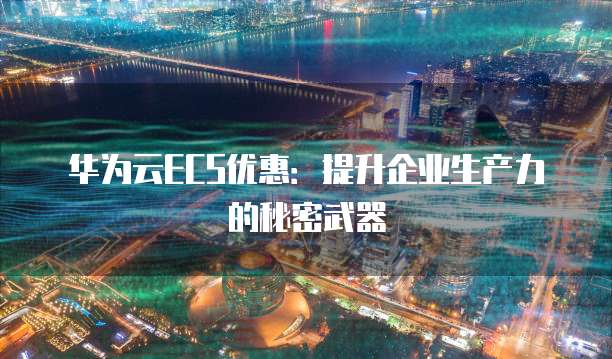 华为云ECS优惠:提升企业生产力的秘密武器
