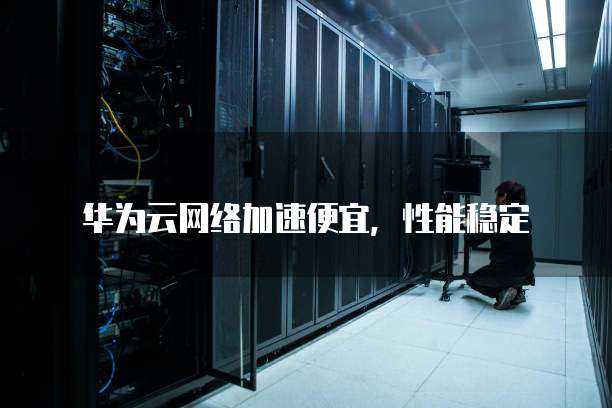 华为云网络加速便宜,性能稳定