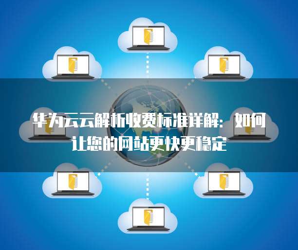 华为云云解析收费标准详解:如何让您的网站更快更稳定