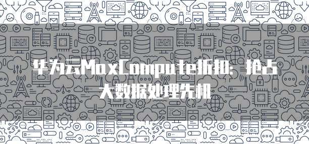 华为云MaxCompute折扣:抢占大数据处理先机
