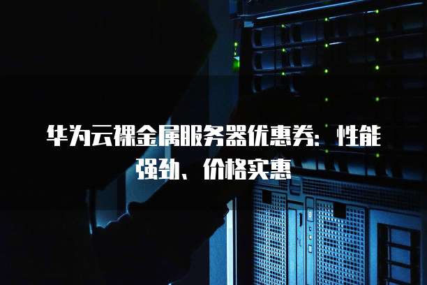华为云裸金属服务器优惠券:性能强劲、价格实惠