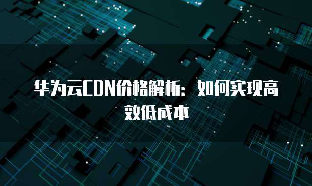 华为云CDN价格解析:如何实现高效低成本