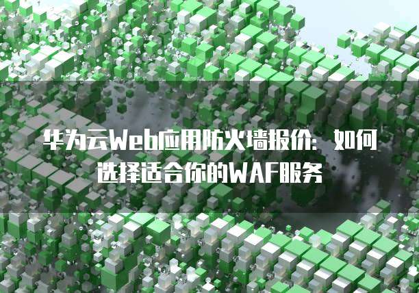 华为云Web应用防火墙报价:如何选择适合你的WAF服务