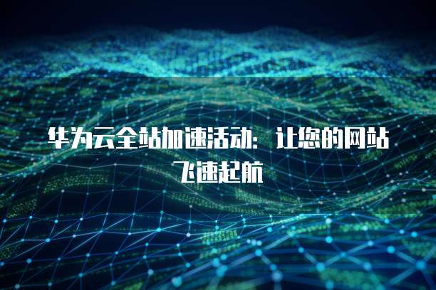 华为云全站加速活动:让您的网站飞速起航