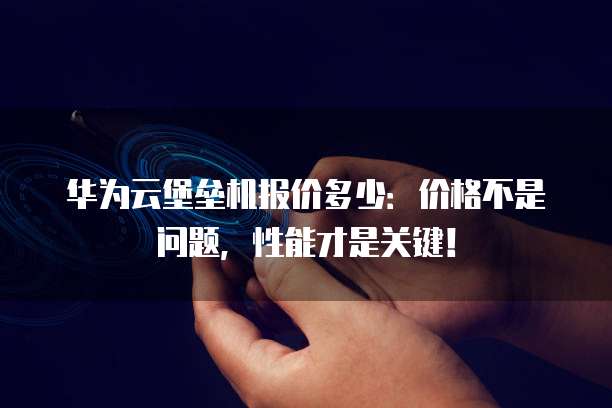 华为云堡垒机报价多少:价格不是问题,性能才是关键!