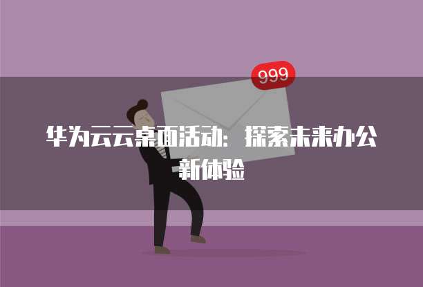 华为云云桌面活动:探索未来办公新体验