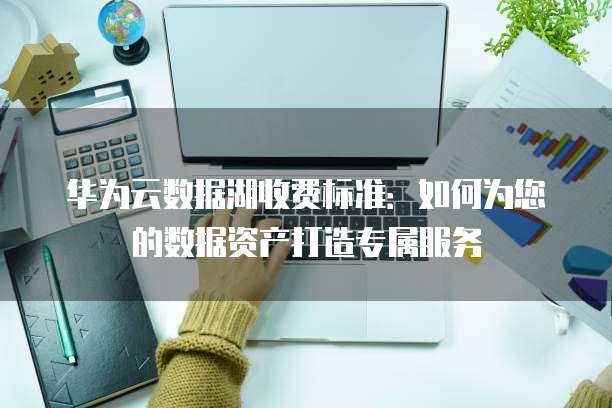 华为云数据湖收费标准:如何为您的数据资产打造专属服务