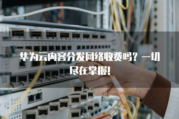 华为云内容分发网络收费吗?一切尽在掌握!