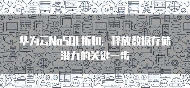 华为云NoSQL折扣:释放数据存储潜力的关键一步