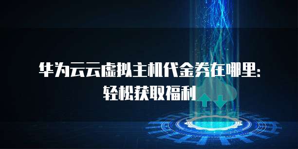 华为云云虚拟主机代金券在哪里:轻松获取福利