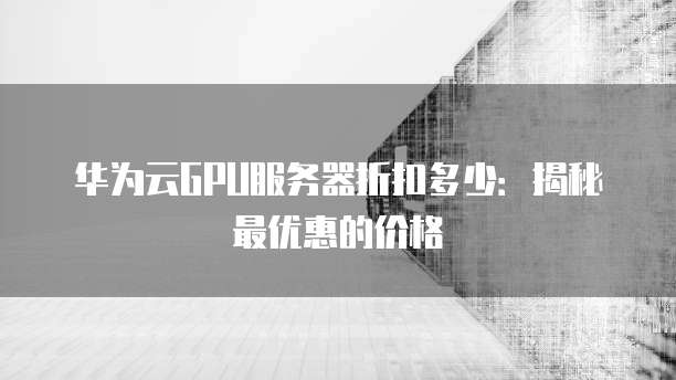 华为云GPU服务器折扣多少:揭秘最优惠的价格