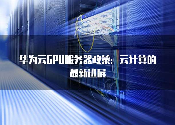 华为云GPU服务器政策:云计算的最新进展
