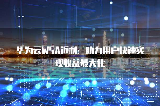 华为云WSA返利:助力用户快速实现收益最大化