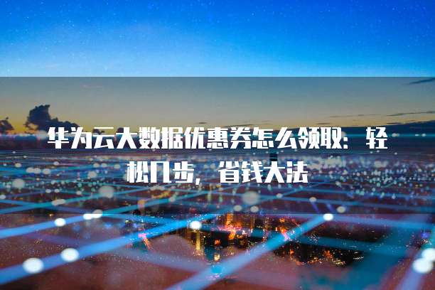 华为云大数据优惠券怎么领取:轻松几步,省钱大法