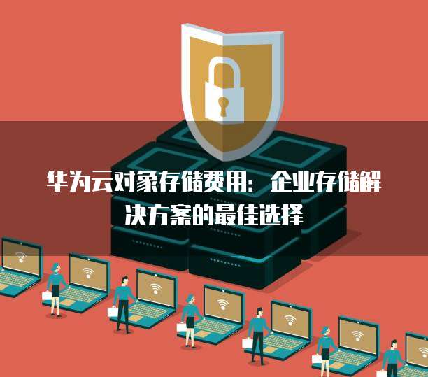 华为云对象存储费用:企业存储解决方案的最佳选择