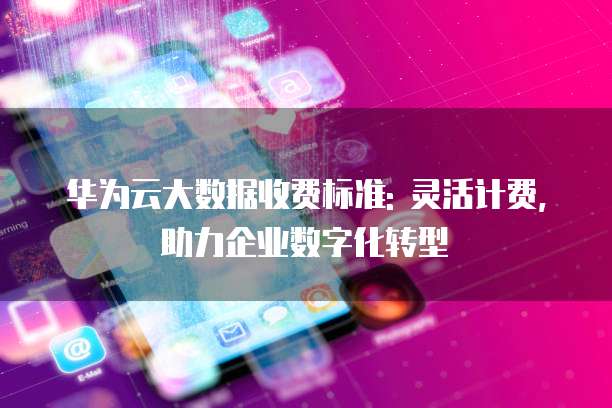 华为云大数据收费标准: 灵活计费,助力企业数字化转型