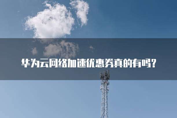华为云网络加速优惠券真的有吗?