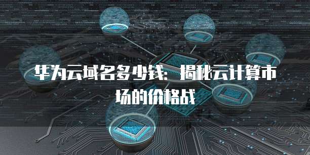华为云域名多少钱：揭秘云计算市场的价格战