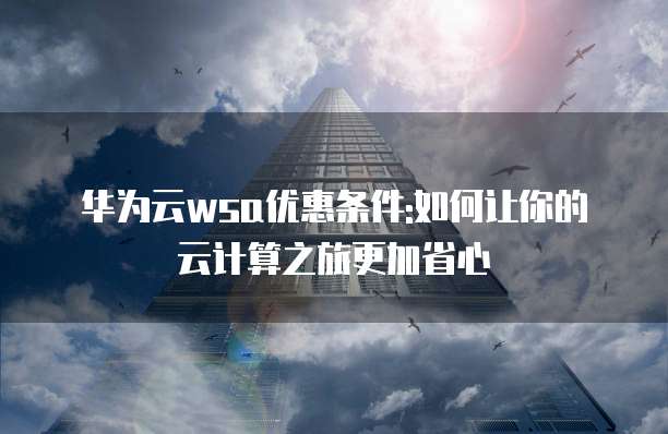 华为云wsa优惠条件:如何让你的云计算之旅更加省心