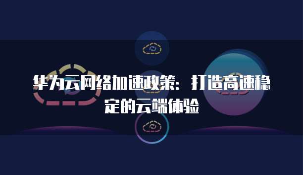 华为云网络加速政策：打造高速稳定的云端体验