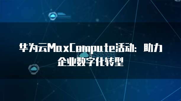华为云MaxCompute活动:助力企业数字化转型