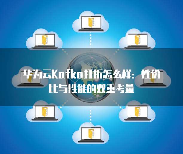 华为云Kafka打折怎么样:性价比与性能的双重考量