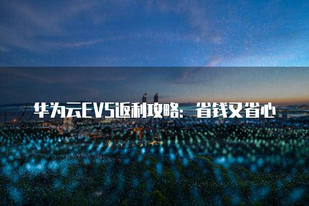 华为云EVS返利攻略:省钱又省心