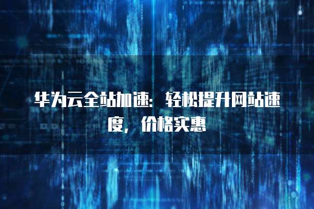 华为云全站加速:轻松提升网站速度,价格实惠