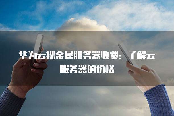 华为云裸金属服务器收费:了解云服务器的价格