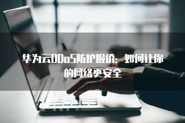 华为云DDoS防护报价：如何让你的网络更安全