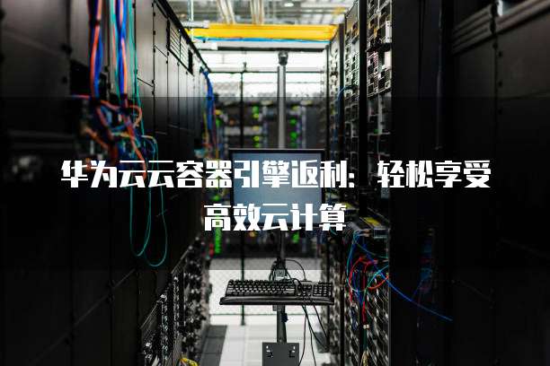 华为云云容器引擎返利：轻松享受高效云计算