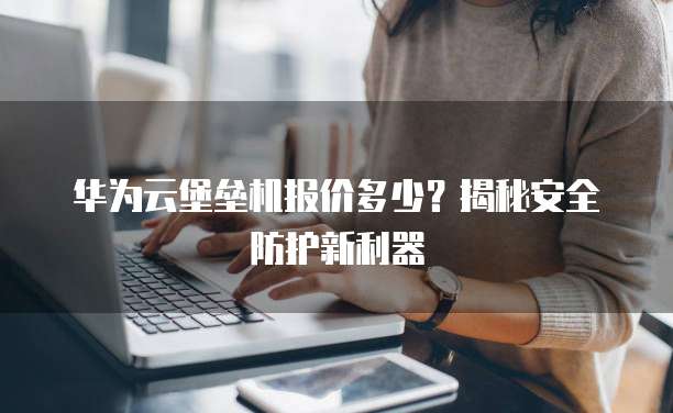 华为云堡垒机报价多少？揭秘安全防护新利器