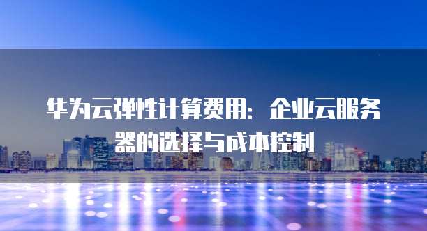 华为云弹性计算费用:企业云服务器的选择与成本控制