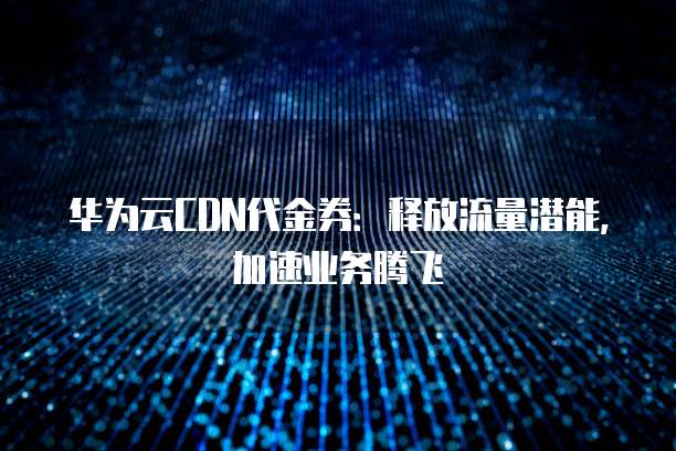 华为云CDN代金券:释放流量潜能,加速业务腾飞