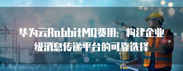 华为云RabbitMQ费用:构建企业级消息传递平台的可靠选择