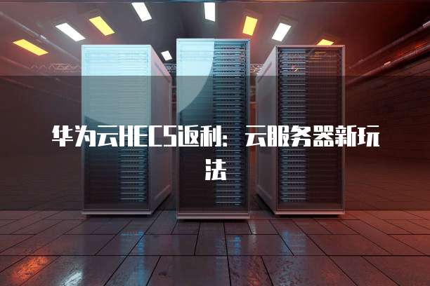 华为云HECS返利:云服务器新玩法
